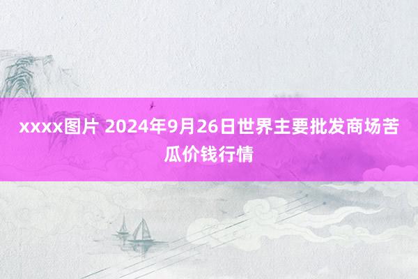 xxxx图片 2024年9月26日世界主要批发商场苦瓜价钱行情