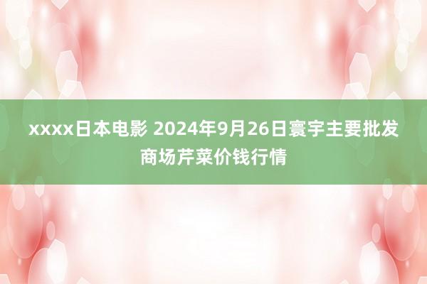 xxxx日本电影 2024年9月26日寰宇主要批发商场芹菜价钱行情