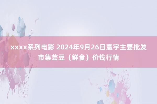 xxxx系列电影 2024年9月26日寰宇主要批发市集芸豆（鲜食）价钱行情