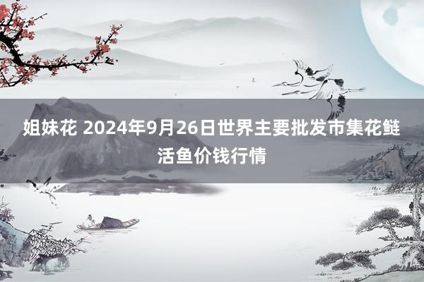 姐妹花 2024年9月26日世界主要批发市集花鲢活鱼价钱行情