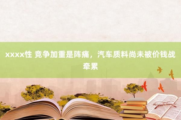 xxxx性 竞争加重是阵痛，汽车质料尚未被价钱战牵累