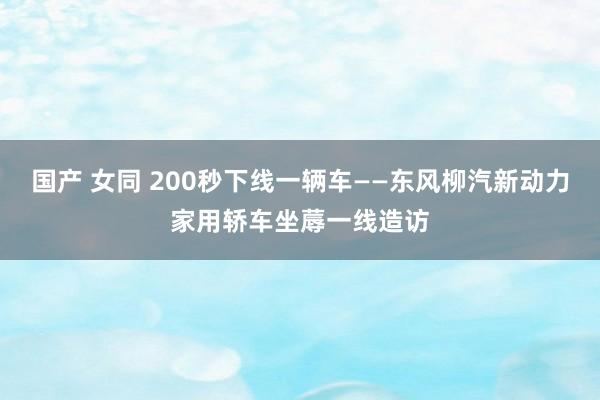 国产 女同 200秒下线一辆车——东风柳汽新动力家用轿车坐蓐一线造访