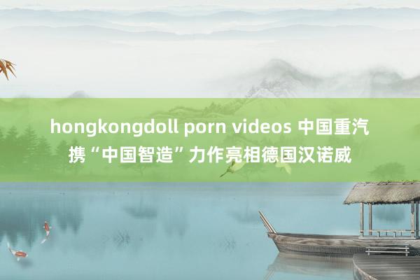 hongkongdoll porn videos 中国重汽携“中国智造”力作亮相德国汉诺威