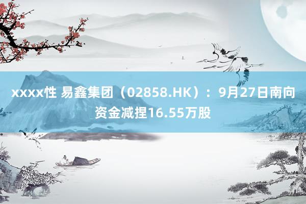 xxxx性 易鑫集团（02858.HK）：9月27日南向资金减捏16.55万股