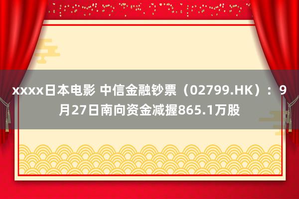 xxxx日本电影 中信金融钞票（02799.HK）：9月27日南向资金减握865.1万股