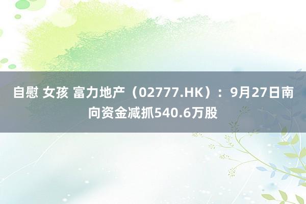 自慰 女孩 富力地产（02777.HK）：9月27日南向资金减抓540.6万股