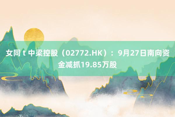 女同 t 中梁控股（02772.HK）：9月27日南向资金减抓19.85万股