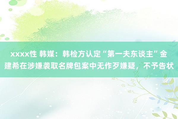 xxxx性 韩媒：韩检方认定“第一夫东谈主”金建希在涉嫌袭取名牌包案中无作歹嫌疑，不予告状