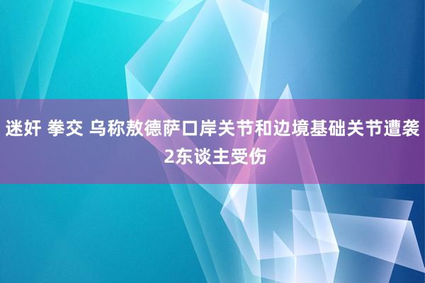 迷奸 拳交 乌称敖德萨口岸关节和边境基础关节遭袭 2东谈主受伤