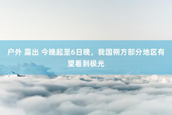 户外 露出 今晚起至6日晚，我国朔方部分地区有望看到极光