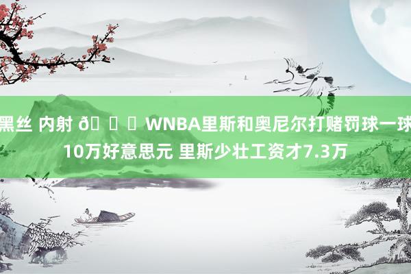 黑丝 内射 😂WNBA里斯和奥尼尔打赌罚球一球10万好意思元 里斯少壮工资才7.3万