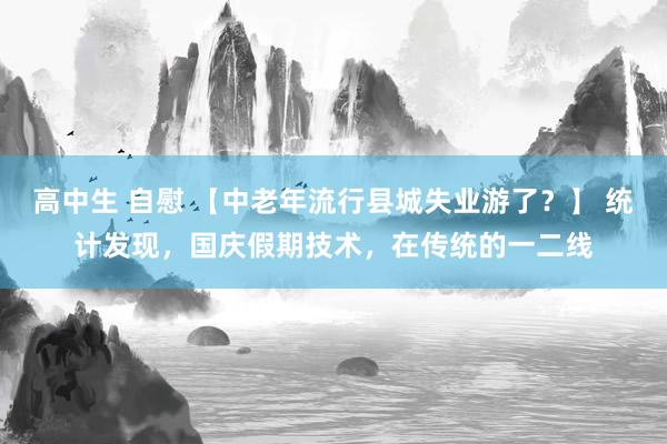 高中生 自慰 【中老年流行县城失业游了？】 统计发现，国庆假期技术，在传统的一二线