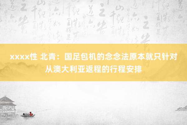 xxxx性 北青：国足包机的念念法原本就只针对从澳大利亚返程的行程安排