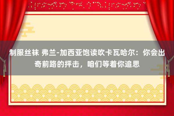 制服丝袜 弗兰-加西亚饱读吹卡瓦哈尔：你会出奇前路的抨击，咱们等着你追思