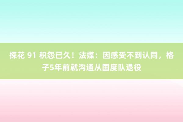 探花 91 积怨已久！法媒：因感受不到认同，格子5年前就沟通从国度队退役