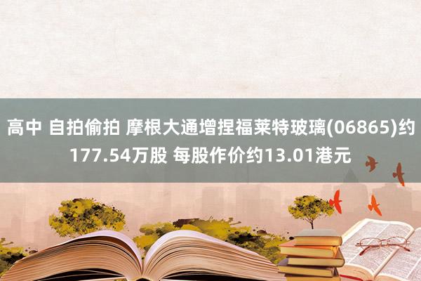 高中 自拍偷拍 摩根大通增捏福莱特玻璃(06865)约177.54万股 每股作价约13.01港元