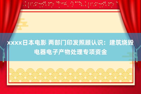 xxxx日本电影 两部门印发照顾认识：建筑烧毁电器电子产物处理专项资金