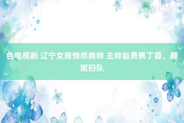 色电视剧 辽宁女排悄然换帅 主帅赵勇携丁霞、颜妮归队