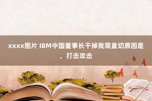 xxxx图片 IBM中国董事长干掉我简直切原因是，打击攻击