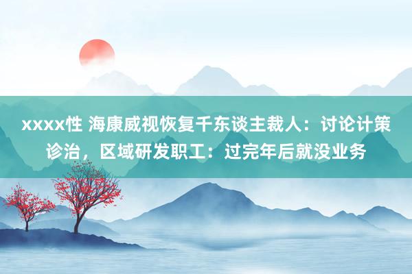 xxxx性 海康威视恢复千东谈主裁人：讨论计策诊治，区域研发职工：过完年后就没业务