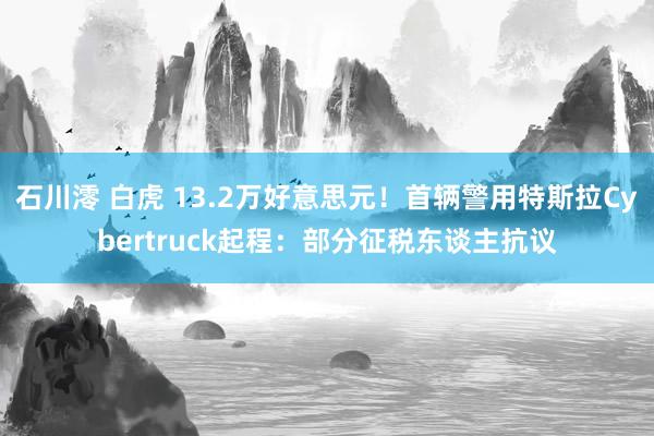 石川澪 白虎 13.2万好意思元！首辆警用特斯拉Cybertruck起程：部分征税东谈主抗议