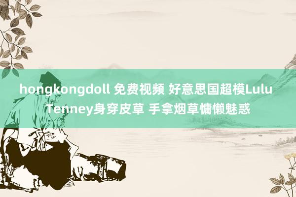 hongkongdoll 免费视频 好意思国超模Lulu Tenney身穿皮草 手拿烟草慵懒魅惑