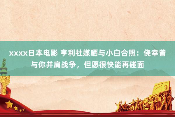 xxxx日本电影 亨利社媒晒与小白合照：侥幸曾与你并肩战争，但愿很快能再碰面