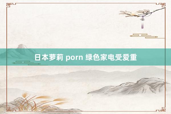 日本萝莉 porn 绿色家电受爱重