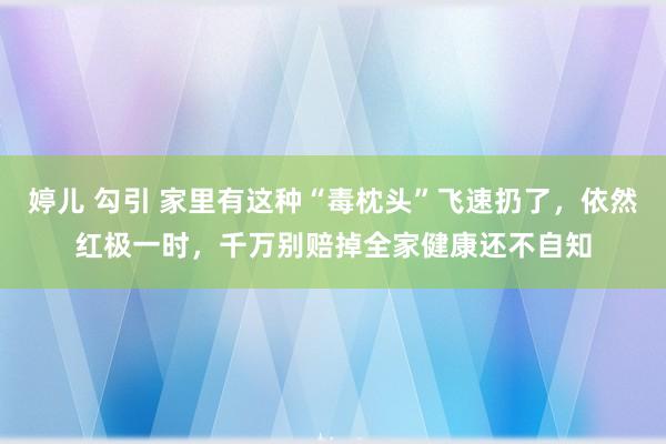 婷儿 勾引 家里有这种“毒枕头”飞速扔了，依然红极一时，千万别赔掉全家健康还不自知