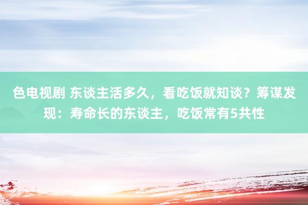 色电视剧 东谈主活多久，看吃饭就知谈？筹谋发现：寿命长的东谈主，吃饭常有5共性