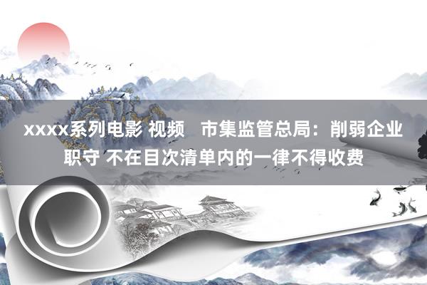 xxxx系列电影 视频   市集监管总局：削弱企业职守 不在目次清单内的一律不得收费