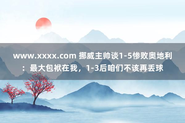 www.xxxx.com 挪威主帅谈1-5惨败奥地利：最大包袱在我，1-3后咱们不该再丢球