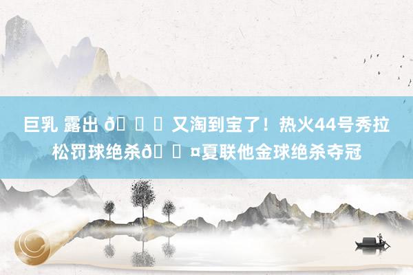 巨乳 露出 😜又淘到宝了！热火44号秀拉松罚球绝杀😤夏联他金球绝杀夺冠