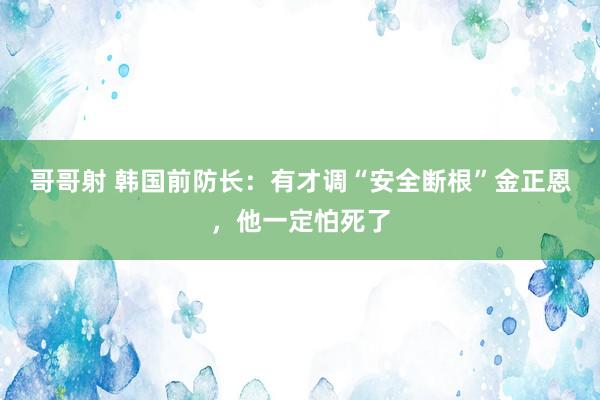 哥哥射 韩国前防长：有才调“安全断根”金正恩，他一定怕死了