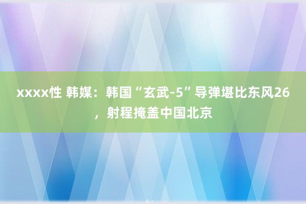 xxxx性 韩媒：韩国“玄武-5”导弹堪比东风26，射程掩盖中国北京