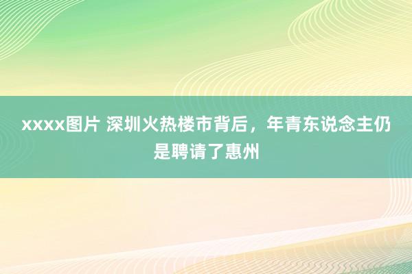 xxxx图片 深圳火热楼市背后，年青东说念主仍是聘请了惠州