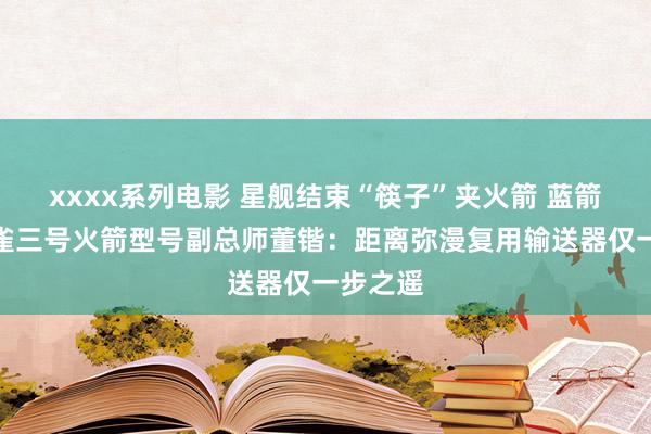 xxxx系列电影 星舰结束“筷子”夹火箭 蓝箭航天朱雀三号火箭型号副总师董锴：距离弥漫复用输送器仅一步之遥