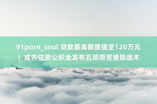 91porn_soul 贷款最高额度提至120万元！成齐住房公积金发布五项艰苦援助战术