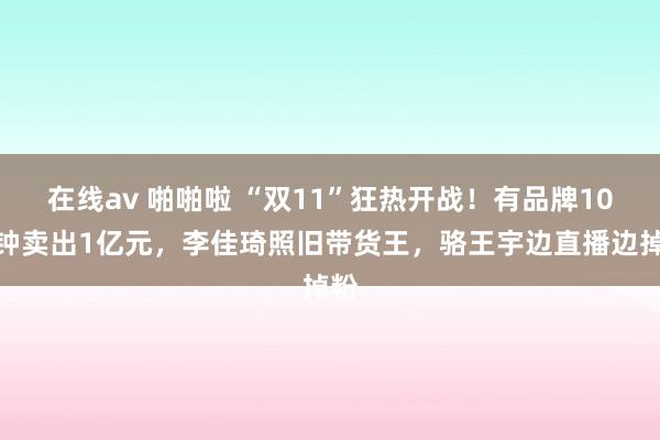 在线av 啪啪啦 “双11”狂热开战！有品牌10分钟卖出1亿元，李佳琦照旧带货王，骆王宇边直播边掉粉