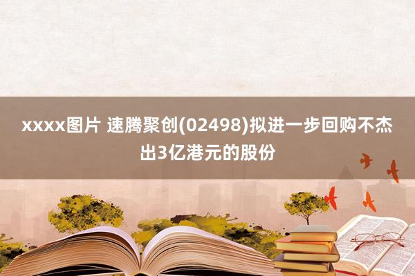 xxxx图片 速腾聚创(02498)拟进一步回购不杰出3亿港元的股份