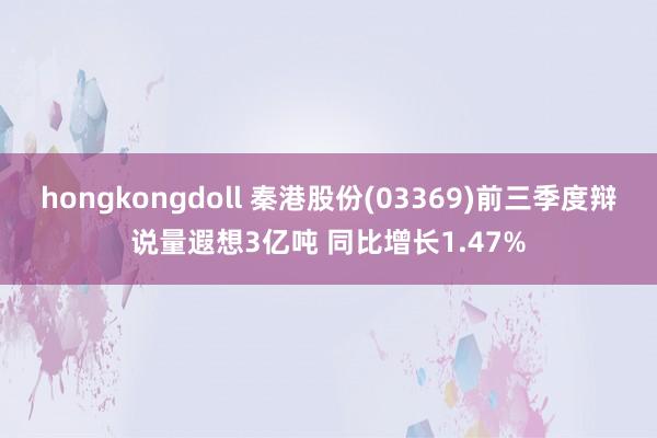 hongkongdoll 秦港股份(03369)前三季度辩说量遐想3亿吨 同比增长1.47%