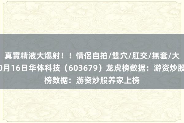 真實精液大爆射！！情侶自拍/雙穴/肛交/無套/大量噴精 10月16日华体科技（603679）龙虎榜数据：游资炒股养家上榜