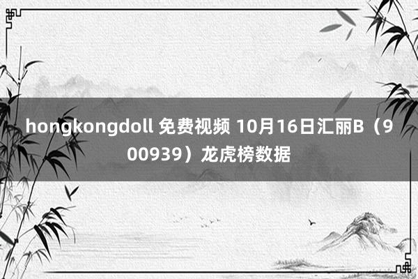 hongkongdoll 免费视频 10月16日汇丽B（900939）龙虎榜数据