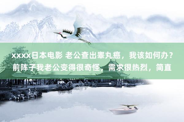 xxxx日本电影 老公查出睾丸癌，我该如何办？前阵子我老公变得很奇怪，需求很热烈，简直