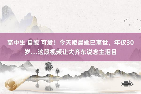 高中生 自慰 可爱！今天凌晨她已离世，年仅30岁…这段视频让大齐东说念主泪目