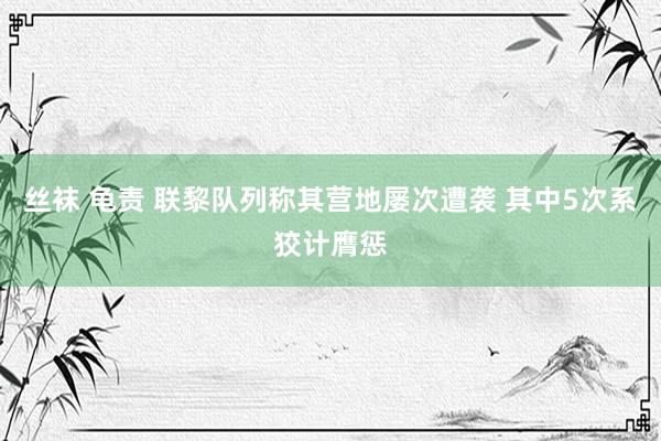 丝袜 龟责 联黎队列称其营地屡次遭袭 其中5次系狡计膺惩