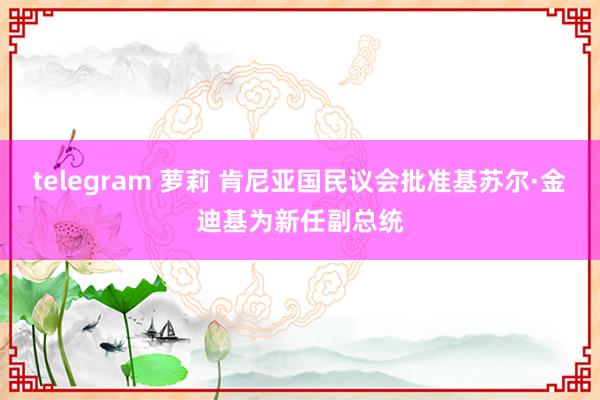 telegram 萝莉 肯尼亚国民议会批准基苏尔·金迪基为新任副总统