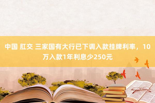 中国 肛交 三家国有大行已下调入款挂牌利率，10万入款1年利息少250元