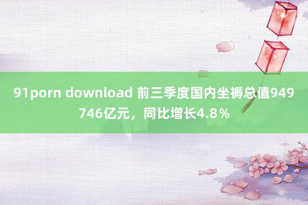 91porn download 前三季度国内坐褥总值949746亿元，同比增长4.8％