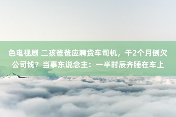 色电视剧 二孩爸爸应聘货车司机，干2个月倒欠公司钱？当事东说念主：一半时辰齐睡在车上